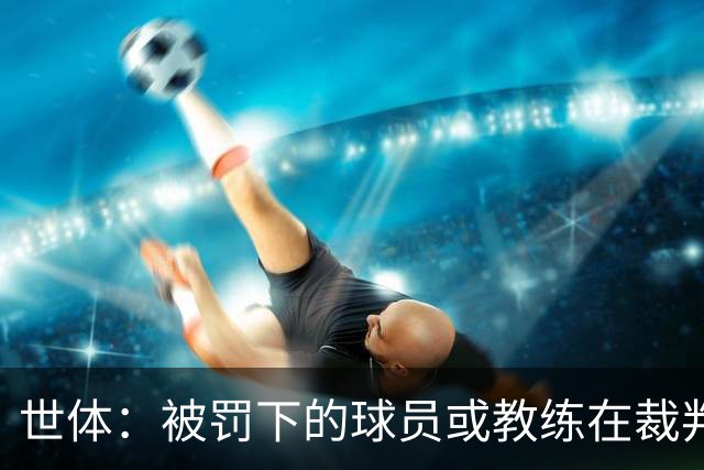世体：被罚下的球员或教练在裁判报告完成前表达悔意，可减轻处罚