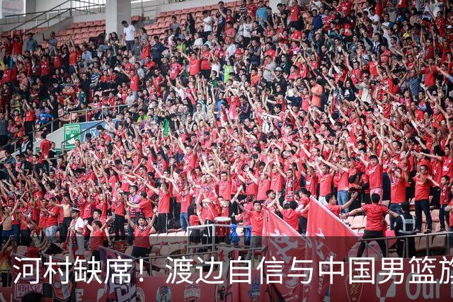 河村缺席！渡边自信与中国男篮旗鼓相当：以我们当下实力完全能赢
