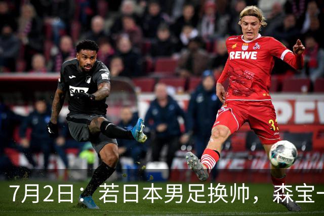 7月2日：若日本男足换帅，森宝一后继任者有这6位人选，谁能助力再次冲击大力神杯